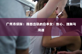 广州市侦探：挽回出轨的白羊女：耐心、理解与沟通