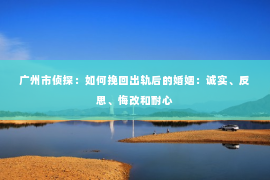 广州市侦探：如何挽回出轨后的婚姻：诚实、反思、悔改和耐心