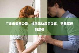 广州市调查公司：挽回出轨后的关系，重建信任和爱情