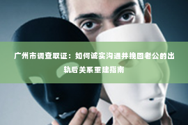 广州市调查取证：如何诚实沟通并挽回老公的出轨后关系重建指南