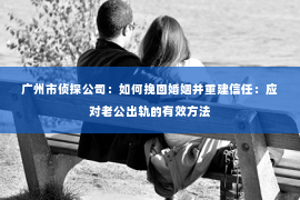 广州市侦探公司：如何挽回婚姻并重建信任：应对老公出轨的有效方法
