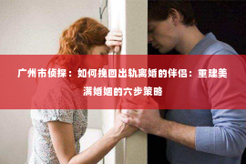 广州市侦探：如何挽回出轨离婚的伴侣：重建美满婚姻的六步策略