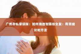 广州市私家侦探：如何挽回智商低女友：有效建议和方法