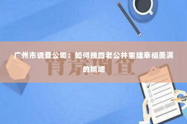 广州市调查公司：如何挽回老公并重建幸福美满的婚姻