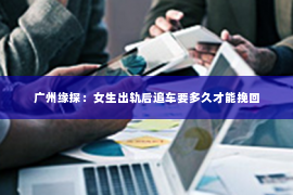 广州缘探：女生出轨后追车要多久才能挽回