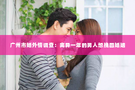 广州市婚外情调查：离异一年的男人想挽回婚姻
