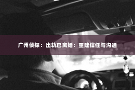 广州侦探：出轨已离婚：重建信任与沟通