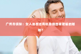 广州市侦探：女人是否还有机会挽回被欺骗的婚姻？