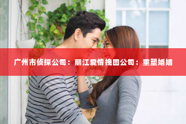 广州市侦探公司：丽江爱情挽回公司：重塑婚姻