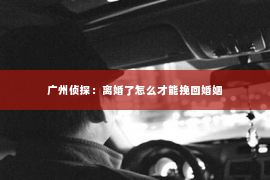 广州侦探：离婚了怎么才能挽回婚姻