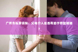 广州市私家侦探：父母介入是否有助于修复婚姻？