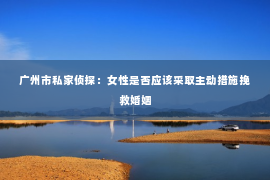 广州市私家侦探：女性是否应该采取主动措施挽救婚姻