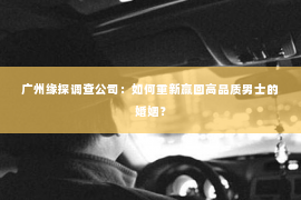 广州缘探调查公司：如何重新赢回高品质男士的婚姻？