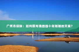广州市侦探：如何撰写挽回四十年婚姻的文案？