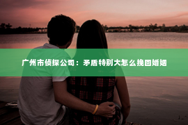 广州市侦探公司：矛盾特别大怎么挽回婚姻