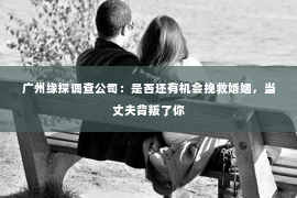广州缘探调查公司：是否还有机会挽救婚姻，当丈夫背叛了你