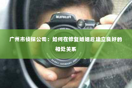 广州市侦探公司：如何在修复婚姻后建立良好的相处关系