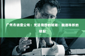 广州市调查公司：无法挽回的婚姻：酗酒导致的破裂