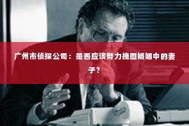 广州市侦探公司：是否应该努力挽回婚姻中的妻子？
