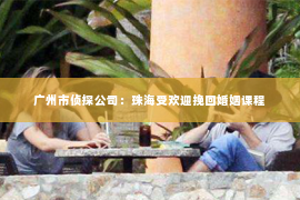 广州市侦探公司：珠海受欢迎挽回婚姻课程