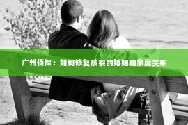 广州侦探:如何修复破裂的婚姻和家庭关系 广州侦探:如何修复破裂的婚姻和家庭关系