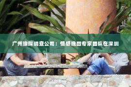 广州缘探调查公司：情感挽回专家团队在深圳