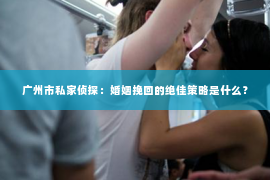 广州市私家侦探：婚姻挽回的绝佳策略是什么？