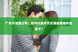 广州市调查公司：如何以跪求方式挽回婚姻中的妻子？