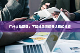 广州出轨取证：下载挽回婚姻日记格式视频