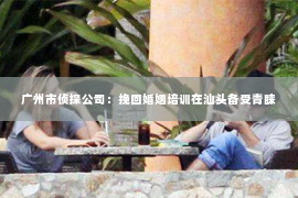 广州市侦探公司:挽回婚姻培训在汕头备受青睐 广州市侦探公司:挽回婚姻培训在汕头备受青睐