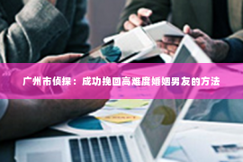 广州市侦探：成功挽回高难度婚姻男友的方法