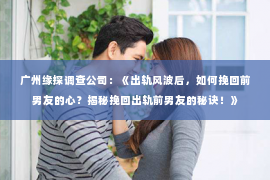 广州缘探调查公司：《出轨风波后，如何挽回前男友的心？揭秘挽回出轨前男友的秘诀！》