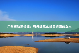 广州市私家侦探：有外遇怎么挽回婚姻的女人