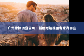广州缘探调查公司：新疆婚姻挽回专家有哪些