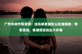 广州市婚外情调查：出轨被发现怎么处理挽回：专家支招，重建信任的五大步骤