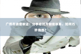 广州市调查取证：分手后对方断绝联系，如何巧妙挽回？