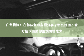 广州侦探:在部队女朋友提分手了怎么挽回?全方位攻略助你重燃爱情之火 广州侦探:在部队女朋友提分手了怎么挽回?全方位攻略助你重燃爱情之火