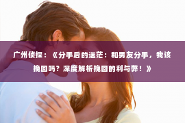 广州侦探：《分手后的迷茫：和男友分手，我该挽回吗？深度解析挽回的利与弊！》