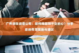 广州缘探调查公司：如何挽回狮子女的心？分手后的有效策略与建议