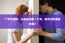广州市侦探:分手后纠缠一个月,如何巧妙挽回前缘? 广州市侦探:分手后纠缠一个月,如何巧妙挽回前缘?