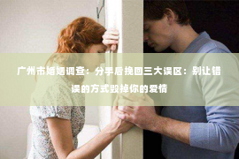 广州市婚姻调查：分手后挽回三大误区：别让错误的方式毁掉你的爱情