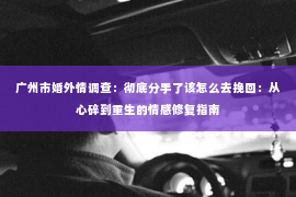 广州市婚外情调查：彻底分手了该怎么去挽回：从心碎到重生的情感修复指南