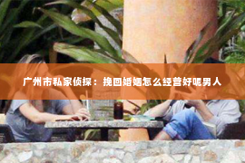 广州市私家侦探：挽回婚姻怎么经营好呢男人