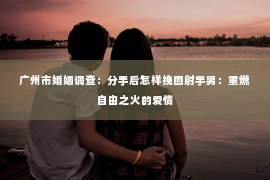 广州市婚姻调查：分手后怎样挽回射手男：重燃自由之火的爱情