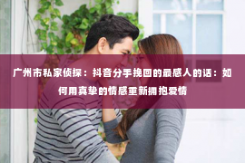 广州市私家侦探：抖音分手挽回的最感人的话：如何用真挚的情感重新拥抱爱情