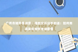 广州市婚外情调查：挽回女孩分手的话：如何用真诚和智慧重建感情