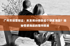 广州市调查取证：男友闹分手想买个快递挽回？揭秘情感挽回的独特策略