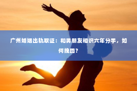 广州婚姻出轨取证：和男朋友相识六年分手，如何挽回？