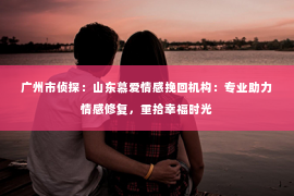 广州市侦探：山东慕爱情感挽回机构：专业助力情感修复，重拾幸福时光