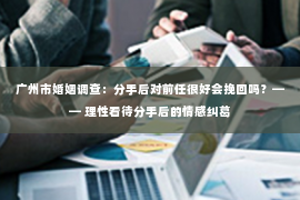 广州市婚姻调查：分手后对前任很好会挽回吗？—— 理性看待分手后的情感纠葛